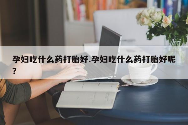 网上米非司酮片打胎药网店孕妇吃什么药打胎好.孕妇吃什么药打胎好呢？