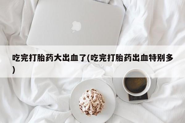 网上米非司酮片打胎药网店吃完打胎药大出血了(吃完打胎药出血特别多)