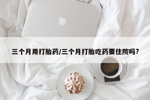 网上米非司酮片打胎药网店三个月用打胎药/三个月打胎吃药要住院吗?