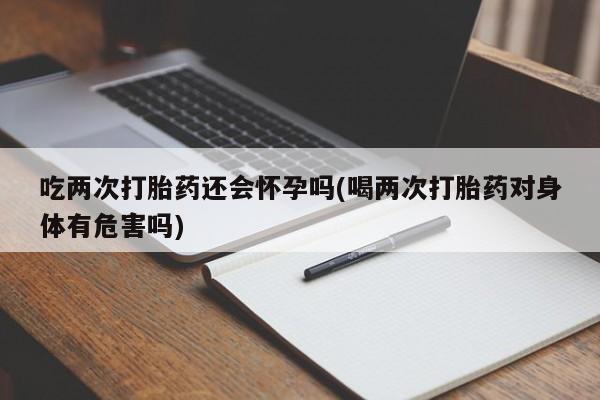 网上米非司酮片打胎药网店吃两次打胎药还会怀孕吗(喝两次打胎药对身体有危害吗)