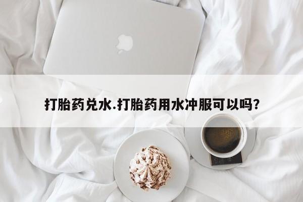 网上米非司酮片打胎药网店打胎药兑水.打胎药用水冲服可以吗？