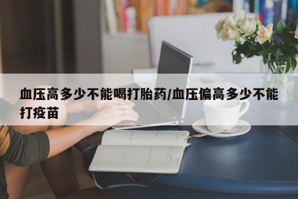 网上米非司酮片打胎药网店血压高多少不能喝打胎药/血压偏高多少不能打疫苗