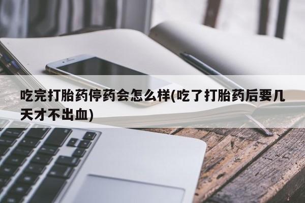 网上米非司酮片打胎药网店吃完打胎药停药会怎么样(吃了打胎药后要几天才不出血)