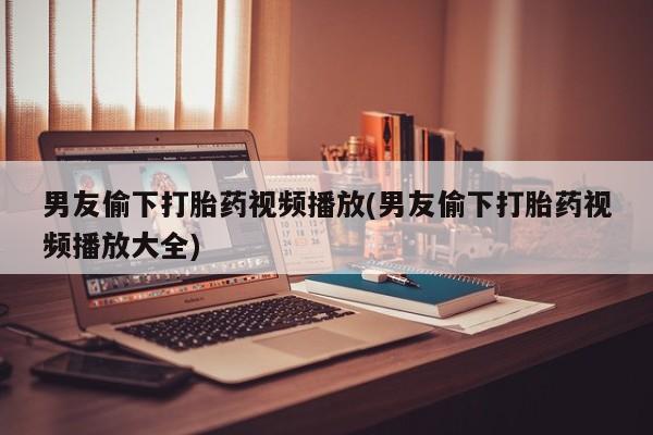 网上米非司酮片打胎药网店男友偷下打胎药视频播放(男友偷下打胎药视频播放大全)