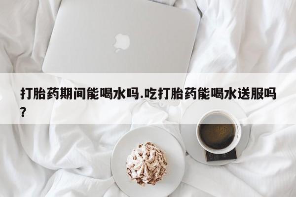 网上米非司酮片打胎药网店打胎药期间能喝水吗.吃打胎药能喝水送服吗？