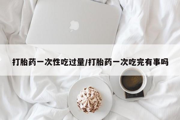 网上米非司酮片打胎药网店打胎药一次性吃过量/打胎药一次吃完有事吗