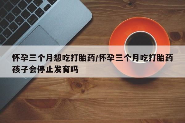 网上米非司酮片打胎药网店怀孕三个月想吃打胎药/怀孕三个月吃打胎药孩子会停止发育吗