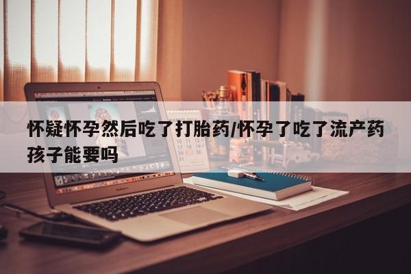 网上米非司酮片打胎药网店怀疑怀孕然后吃了打胎药/怀孕了吃了流产药孩子能要吗