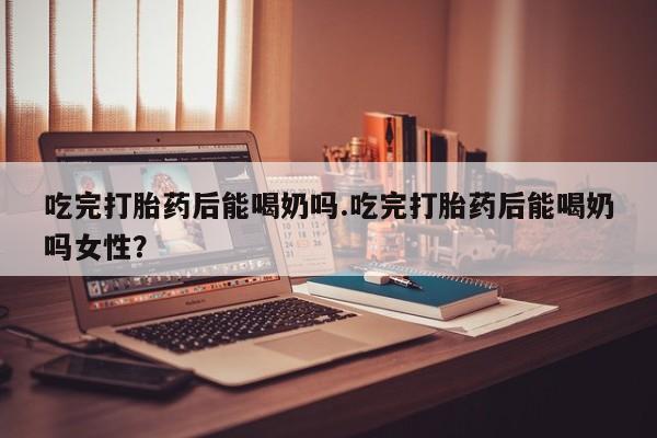 网上米非司酮片打胎药网店吃完打胎药后能喝奶吗.吃完打胎药后能喝奶吗女性？