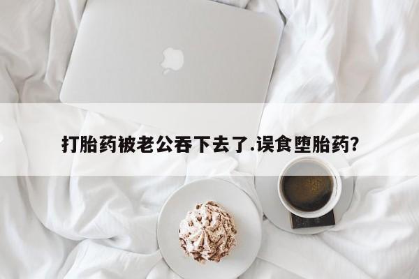 网上米非司酮片打胎药网店打胎药被老公吞下去了.误食堕胎药？