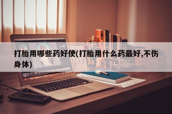 网上米非司酮片打胎药网店打胎用哪些药好使(打胎用什么药最好,不伤身体)