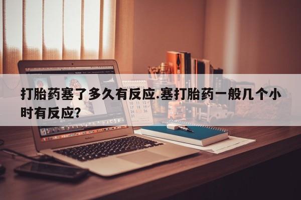 网上米非司酮片打胎药网店打胎药塞了多久有反应.塞打胎药一般几个小时有反应？