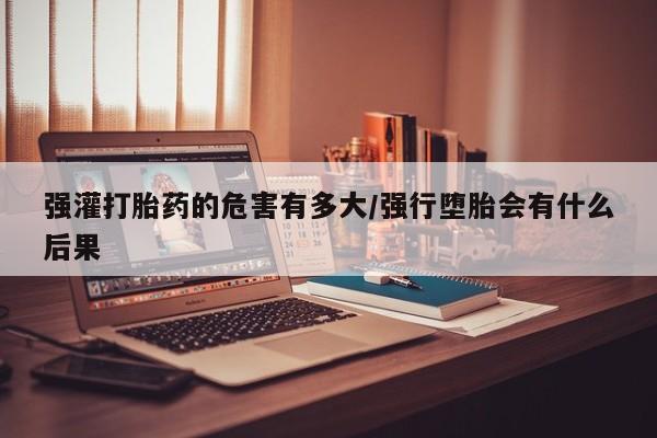 网上米非司酮片打胎药网店强灌打胎药的危害有多大/强行堕胎会有什么后果