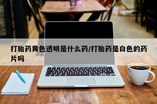 网上米非司酮片打胎药网店打胎药黄色透明是什么药/打胎药是白色的药片吗
