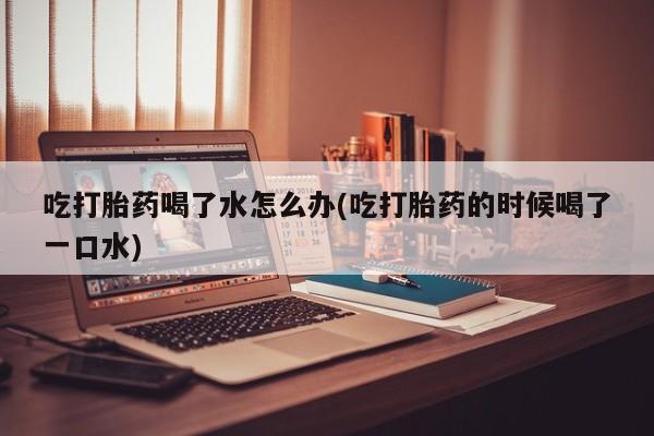 网上米非司酮片打胎药网店吃打胎药喝了水怎么办(吃打胎药的时候喝了一口水)