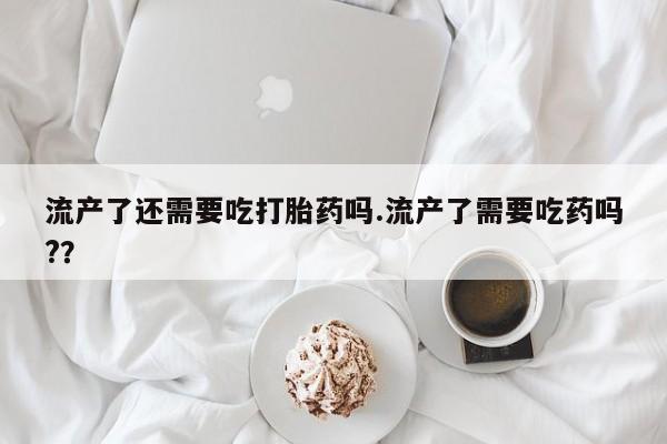 网上米非司酮片打胎药网店流产了还需要吃打胎药吗.流产了需要吃药吗?？