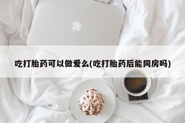 网上米非司酮片打胎药网店吃打胎药可以做爱么(吃打胎药后能同房吗)
