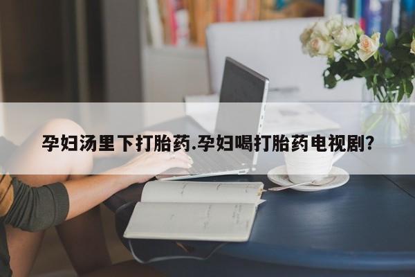 网上米非司酮片打胎药网店孕妇汤里下打胎药.孕妇喝打胎药电视剧？