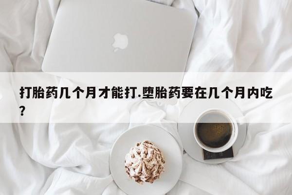 网上米非司酮片打胎药网店打胎药几个月才能打.堕胎药要在几个月内吃？