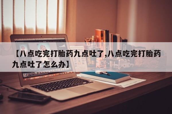 网上米非司酮片打胎药网店【八点吃完打胎药九点吐了,八点吃完打胎药九点吐了怎么办】