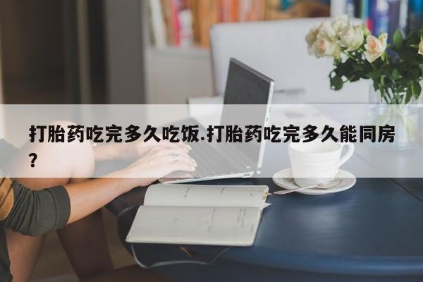 网上米非司酮片打胎药网店打胎药吃完多久吃饭.打胎药吃完多久能同房？