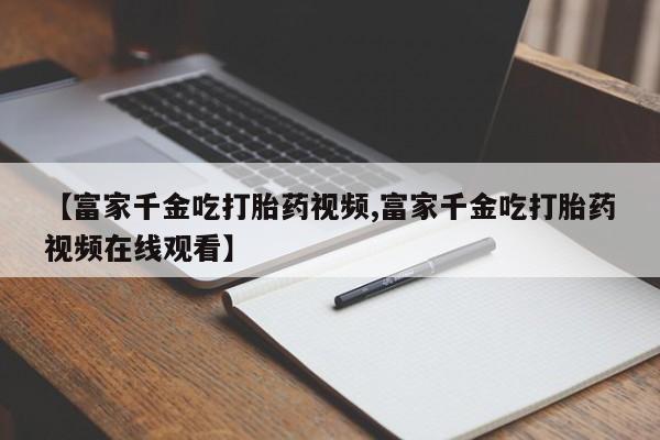 网上米非司酮片打胎药网店【富家千金吃打胎药视频,富家千金吃打胎药视频在线观看】