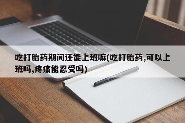 网上米非司酮片打胎药网店吃打胎药期间还能上班嘛(吃打胎药,可以上班吗,疼痛能忍受吗)
