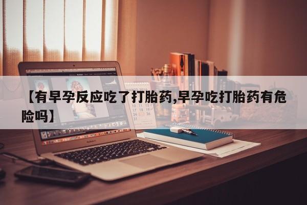 网上米非司酮片打胎药网店【有早孕反应吃了打胎药,早孕吃打胎药有危险吗】