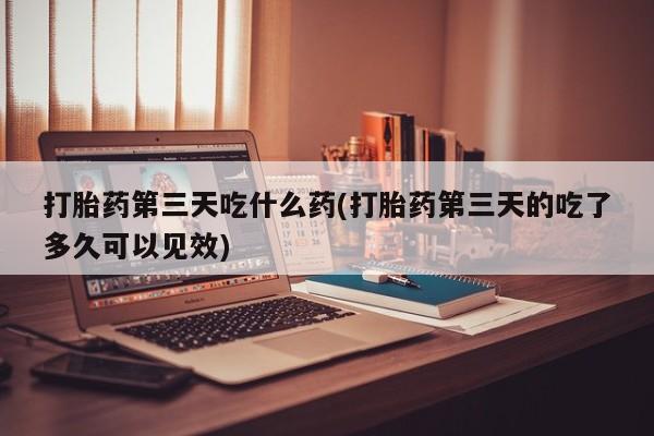 网上米非司酮片打胎药网店打胎药第三天吃什么药(打胎药第三天的吃了多久可以见效)