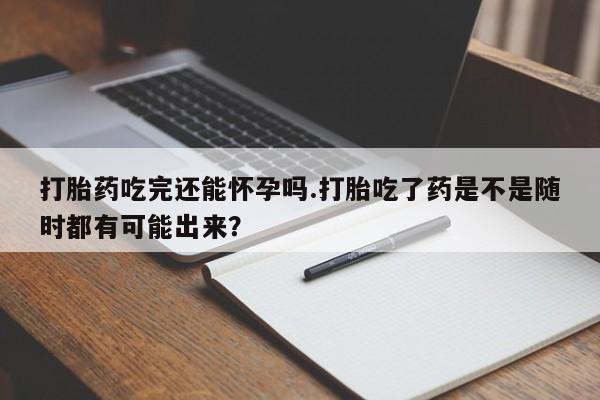 网上米非司酮片打胎药网店打胎药吃完还能怀孕吗.打胎吃了药是不是随时都有可能出来？