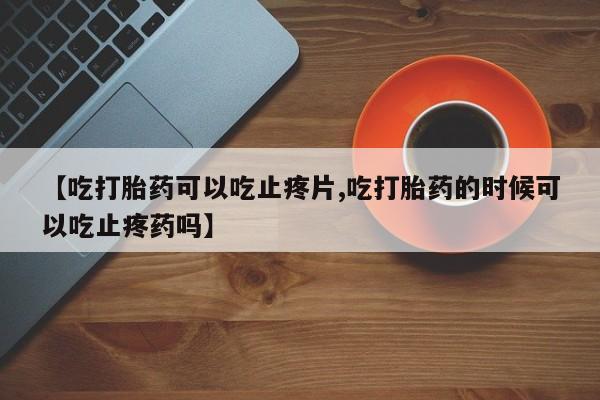 网上米非司酮片打胎药网店【吃打胎药可以吃止疼片,吃打胎药的时候可以吃止疼药吗】