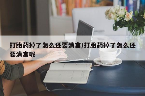 网上米非司酮片打胎药网店打胎药掉了怎么还要清宫/打胎药掉了怎么还要清宫呢