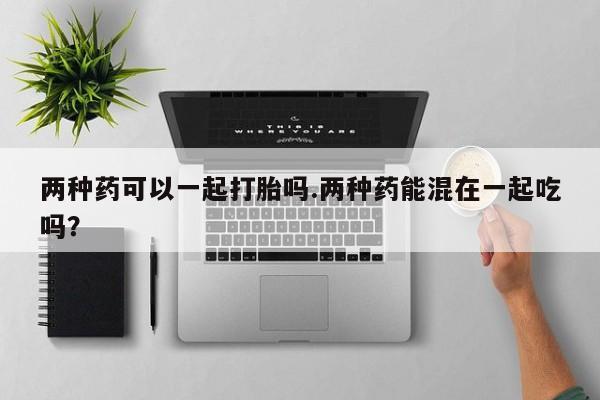 网上米非司酮片打胎药网店两种药可以一起打胎吗.两种药能混在一起吃吗？