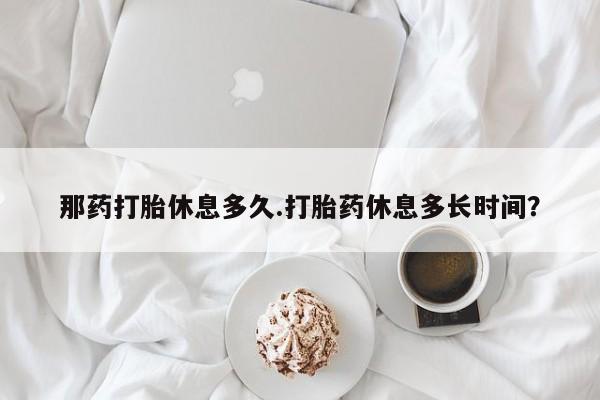 网上米非司酮片打胎药网店那药打胎休息多久.打胎药休息多长时间？
