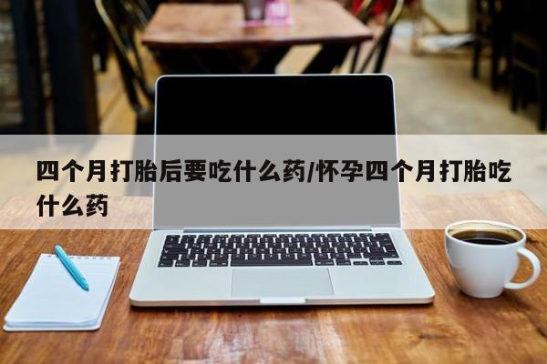网上米非司酮片打胎药网店四个月打胎后要吃什么药/怀孕四个月打胎吃什么药
