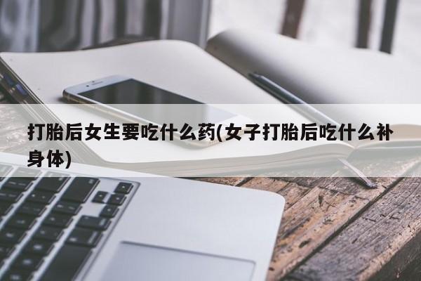 网上米非司酮片打胎药网店打胎后女生要吃什么药(女子打胎后吃什么补身体)
