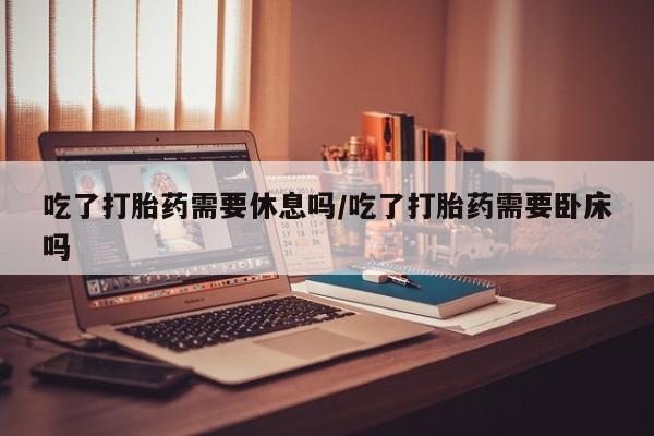 网上米非司酮片打胎药网店吃了打胎药需要休息吗/吃了打胎药需要卧床吗