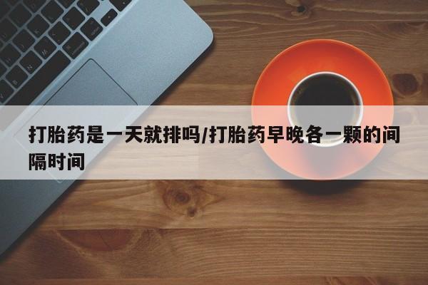 网上米非司酮片打胎药网店打胎药是一天就排吗/打胎药早晚各一颗的间隔时间