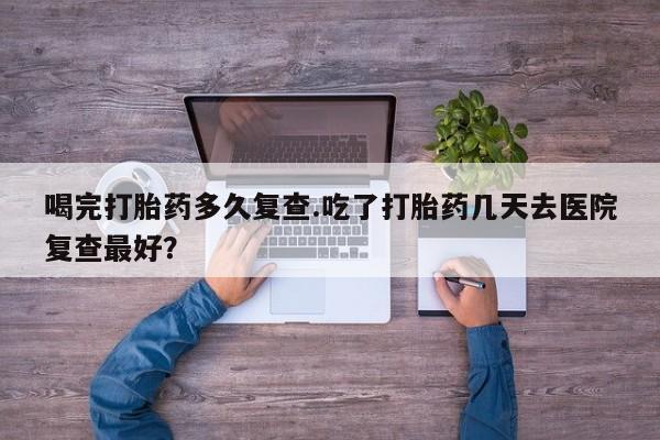 网上米非司酮片打胎药网店喝完打胎药多久复查.吃了打胎药几天去医院复查最好？