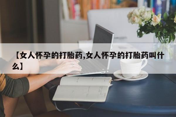 网上米非司酮片打胎药网店【女人怀孕的打胎药,女人怀孕的打胎药叫什么】