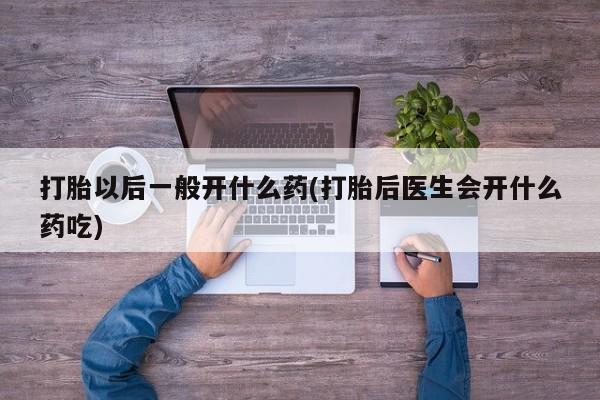 网上米非司酮片打胎药网店打胎以后一般开什么药(打胎后医生会开什么药吃)