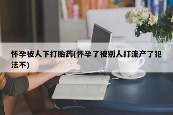网上米非司酮片打胎药网店怀孕被人下打胎药(怀孕了被别人打流产了犯法不)