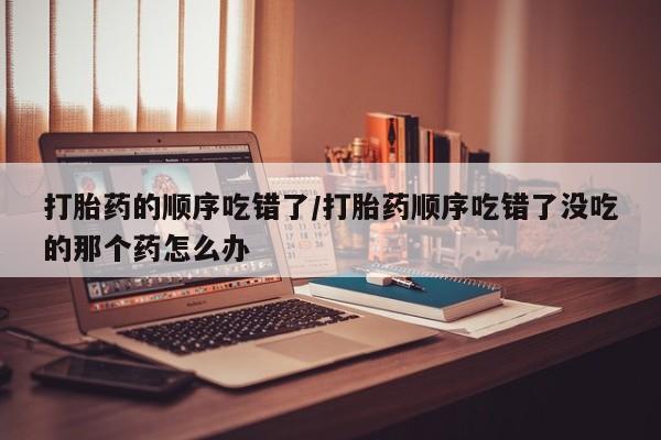网上米非司酮片打胎药网店打胎药的顺序吃错了/打胎药顺序吃错了没吃的那个药怎么办