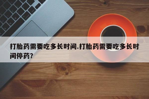 网上米非司酮片打胎药网店打胎药需要吃多长时间.打胎药需要吃多长时间停药？