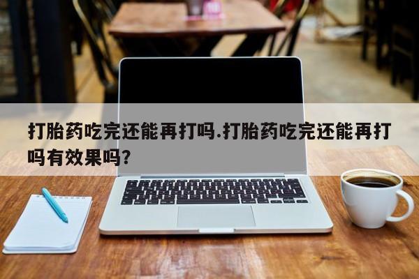 网上米非司酮片打胎药网店打胎药吃完还能再打吗.打胎药吃完还能再打吗有效果吗？