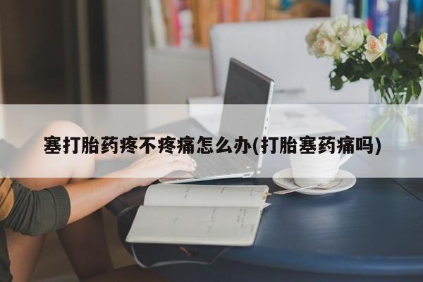 网上米非司酮片打胎药网店塞打胎药疼不疼痛怎么办(打胎塞药痛吗)