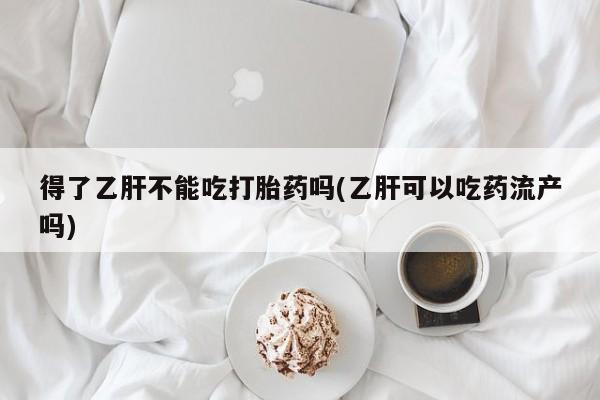 网上米非司酮片打胎药网店得了乙肝不能吃打胎药吗(乙肝可以吃药流产吗)