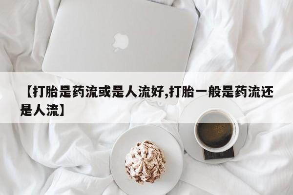 网上米非司酮片打胎药网店【打胎是药流或是人流好,打胎一般是药流还是人流】