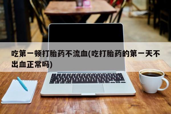 网上米非司酮片打胎药网店吃第一顿打胎药不流血(吃打胎药的第一天不出血正常吗)