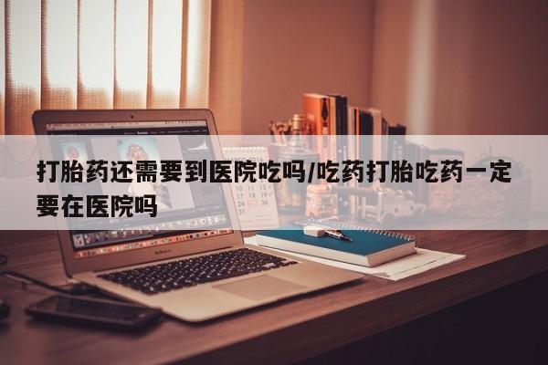 网上米非司酮片打胎药网店打胎药还需要到医院吃吗/吃药打胎吃药一定要在医院吗